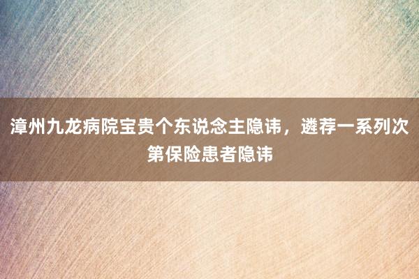 漳州九龙病院宝贵个东说念主隐讳，遴荐一系列次第保险患者隐讳