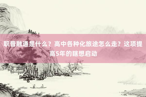 职普融通是什么？高中各种化旅途怎么走？这项提高5年的瞎想启动
