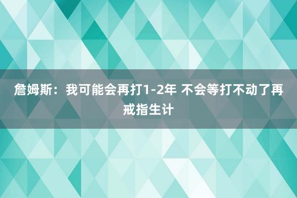 詹姆斯：我可能会再打1-2年 不会等打不动了再戒指生计