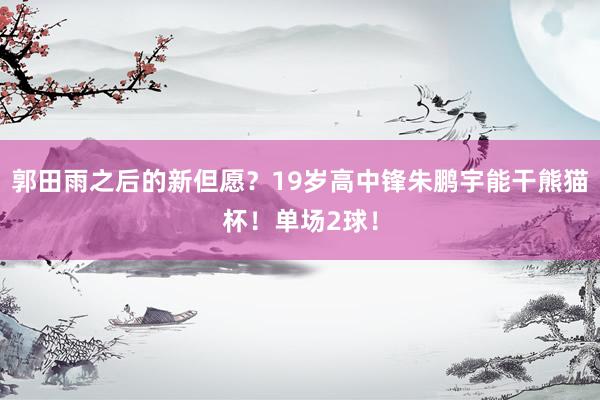 郭田雨之后的新但愿？19岁高中锋朱鹏宇能干熊猫杯！单场2球！