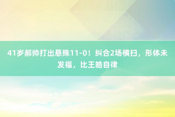 41岁郝帅打出悬殊11-0！纠合2场横扫，形体未发福，比王皓自律