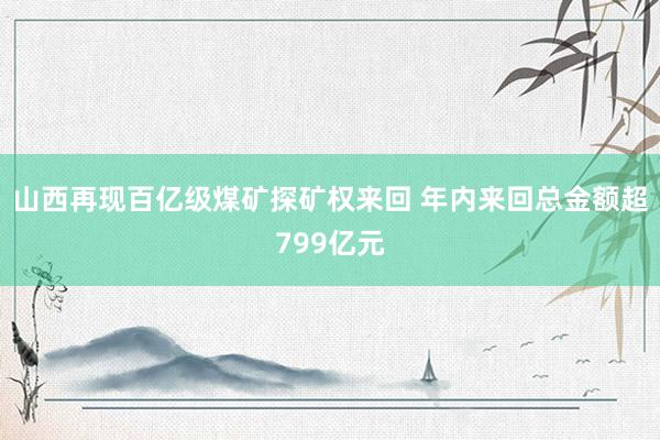 山西再现百亿级煤矿探矿权来回 年内来回总金额超799亿元