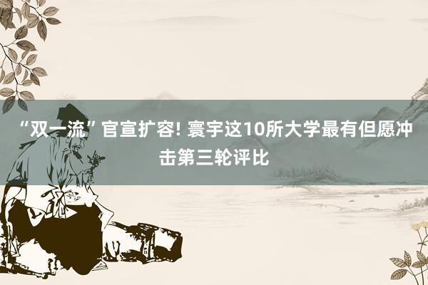 “双一流”官宣扩容! 寰宇这10所大学最有但愿冲击第三轮评比