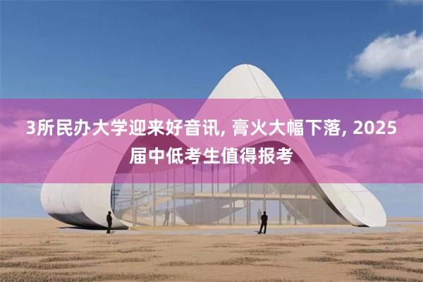 3所民办大学迎来好音讯, 膏火大幅下落, 2025届中低考生值得报考
