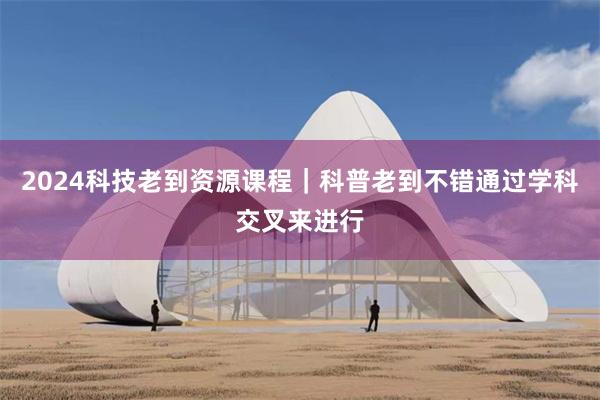 2024科技老到资源课程｜科普老到不错通过学科交叉来进行