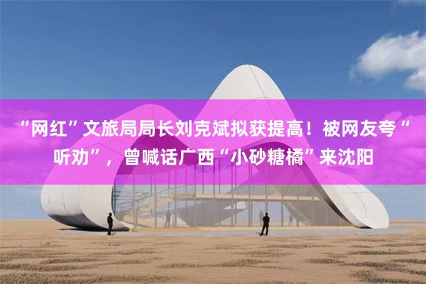 “网红”文旅局局长刘克斌拟获提高！被网友夸“听劝”，曾喊话广西“小砂糖橘”来沈阳