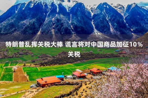 特朗普乱挥关税大棒 谎言将对中国商品加征10％关税