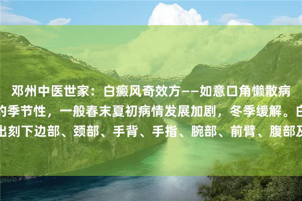邓州中医世家：白癜风奇效方——如意口角懒散病特质少部分患者有昭彰的季节性，一般春末夏初病情发展加剧，冬季缓解。白癜风常出刻下边部、颈部、手背、手指、腕部、前臂、腹部及腰骶部等部位，口唇、阴部及肛...