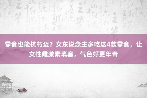 零食也能抗朽迈？女东说念主多吃这4款零食，让女性雌激素填塞，气色好更年青