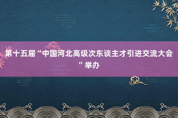 第十五届“中国河北高级次东谈主才引进交流大会”举办