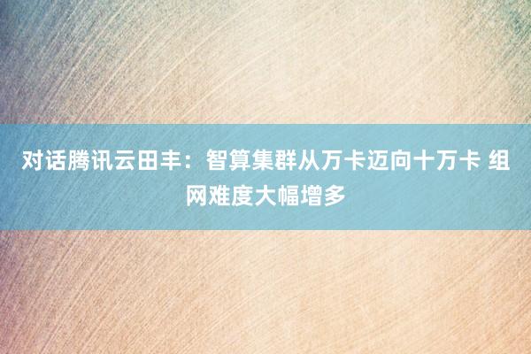 对话腾讯云田丰：智算集群从万卡迈向十万卡 组网难度大幅增多