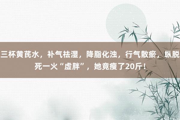 三杯黄芪水，补气祛湿，降脂化浊，行气散瘀，纵脱死一火“虚胖”，她竟瘦了20斤！