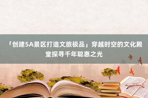 「创建5A景区打造文旅极品」穿越时空的文化殿堂探寻千年聪惠之光