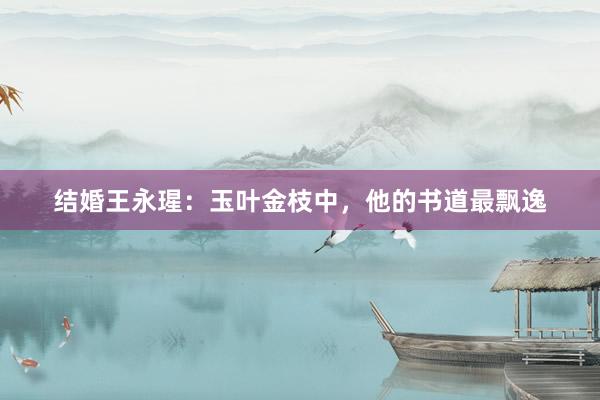 结婚王永瑆：玉叶金枝中，他的书道最飘逸