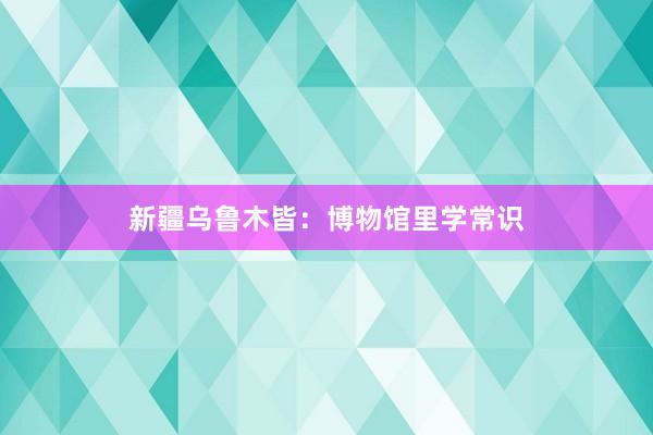 新疆乌鲁木皆：博物馆里学常识