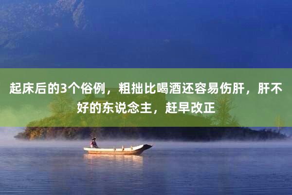 起床后的3个俗例，粗拙比喝酒还容易伤肝，肝不好的东说念主，赶早改正