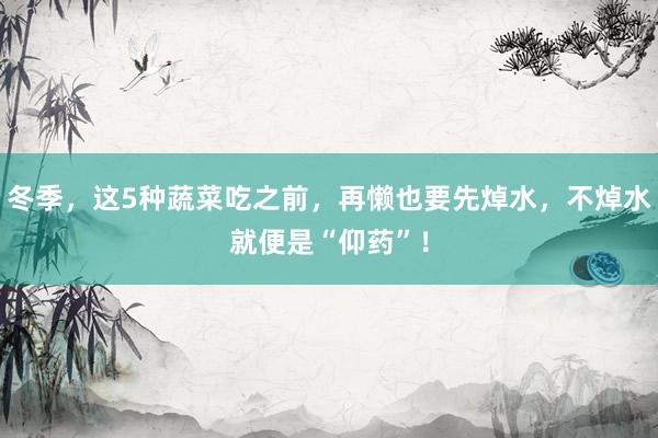 冬季，这5种蔬菜吃之前，再懒也要先焯水，不焯水就便是“仰药”！