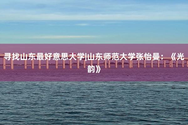 寻找山东最好意思大学|山东师范大学张怡曼：《光韵》