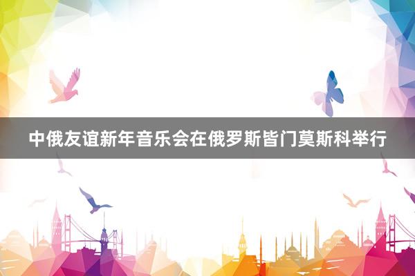 中俄友谊新年音乐会在俄罗斯皆门莫斯科举行