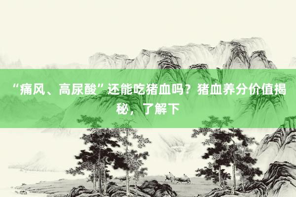 “痛风、高尿酸”还能吃猪血吗？猪血养分价值揭秘，了解下