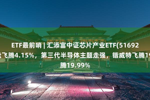 ETF最前哨 | 汇添富中证芯片产业ETF(516920)早盘飞腾4.15%，第三代半导体主题走强，锴威特飞腾19.99%